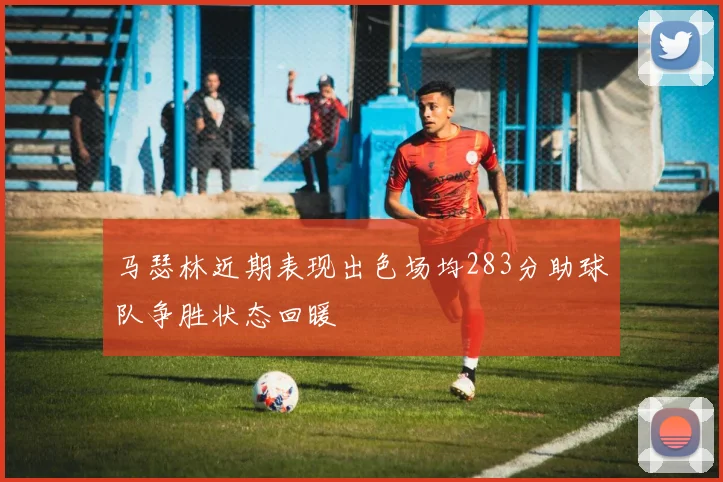 马瑟林近期表现出色场均283分助球队争胜状态回暖