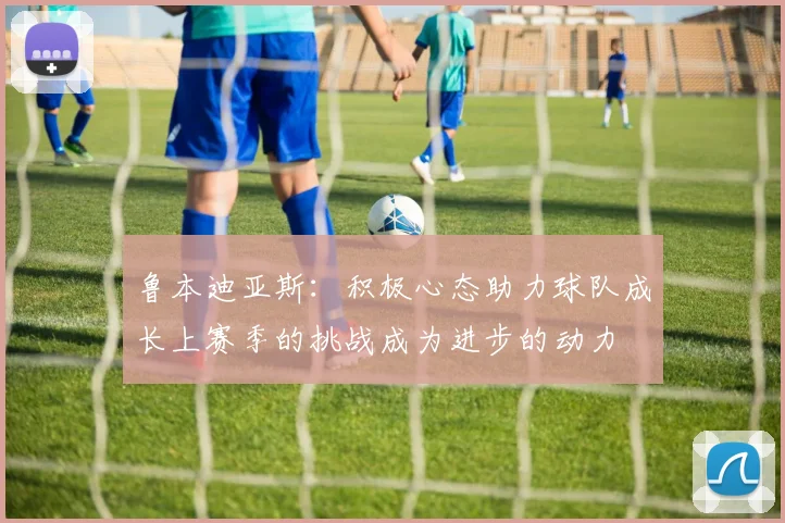 鲁本迪亚斯：积极心态助力球队成长上赛季的挑战成为进步的动力