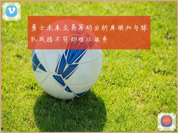 勇士未来交易筹码分析库明加与球队风格不符却难以放弃