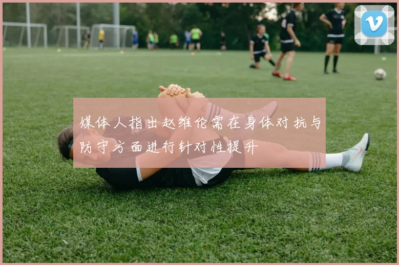 媒体人指出赵维伦需在身体对抗与防守方面进行针对性提升