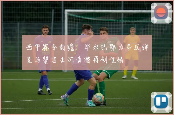 西甲赛季前瞻：毕尔巴鄂力争反弹皇马誓言击沉黄潜再创佳绩
