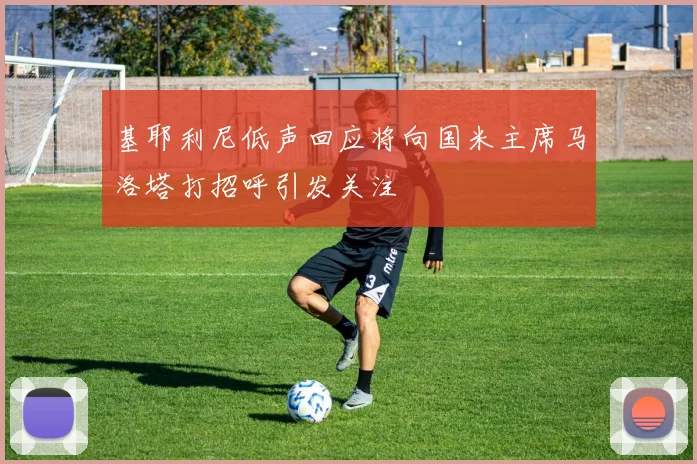 基耶利尼低声回应将向国米主席马洛塔打招呼引发关注