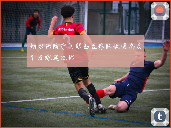 切尔西防守问题凸显球队傲慢态度引发球迷担忧
