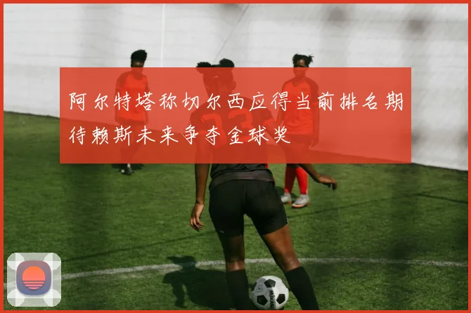 阿尔特塔称切尔西应得当前排名期待赖斯未来争夺金球奖