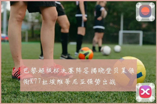 巴黎超级杯决赛阵容揭晓登贝莱领衔K77杜埃维蒂尼亚强势出战