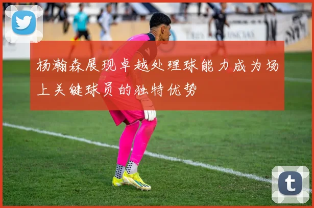 杨瀚森展现卓越处理球能力成为场上关键球员的独特优势