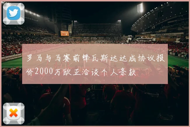 罗马与马赛前锋瓦斯达达成协议报价2000万欧正洽谈个人条款