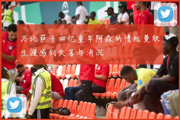 万比萨卡回忆童年阿森纳情结曼联生涯感到失落与消沉