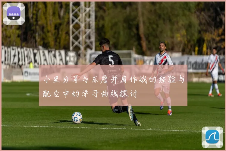 小里分享与东詹并肩作战的经验与配合中的学习曲线探讨