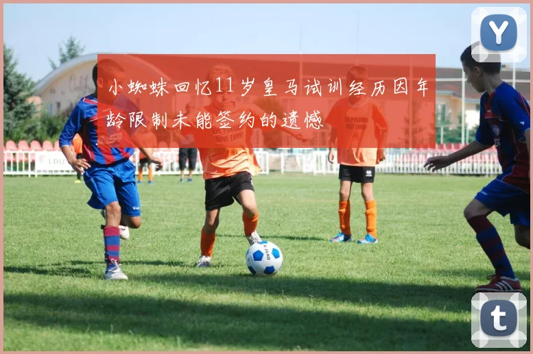 小蜘蛛回忆11岁皇马试训经历因年龄限制未能签约的遗憾