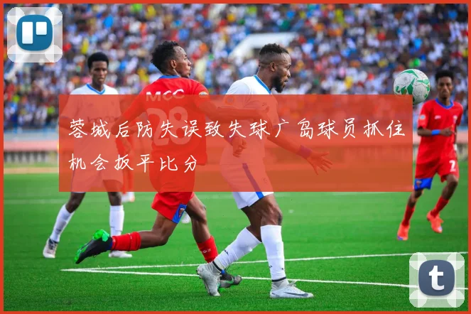 蓉城后防失误致失球广岛球员抓住机会扳平比分