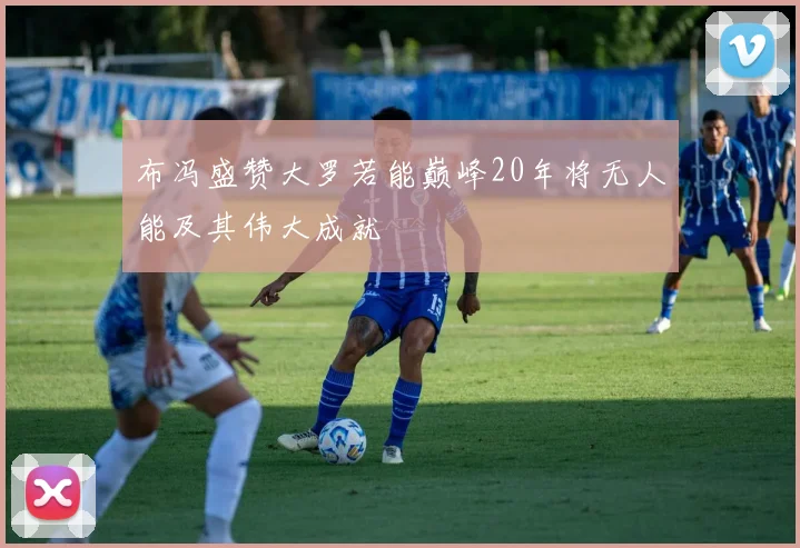 布冯盛赞大罗若能巅峰20年将无人能及其伟大成就