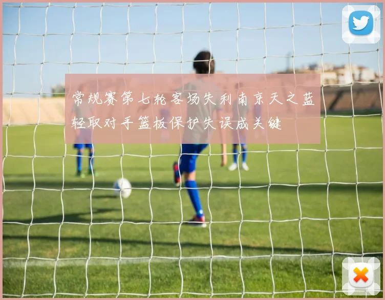 常规赛第七轮客场失利南京天之蓝轻取对手篮板保护失误成关键