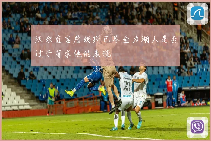 沃尔直言詹姆斯已尽全力湖人是否过于苛求他的表现