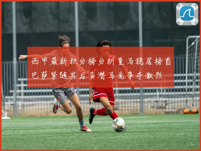 西甲最新积分榜分析皇马稳居榜首巴萨紧随其后黄潜马竞争夺激烈