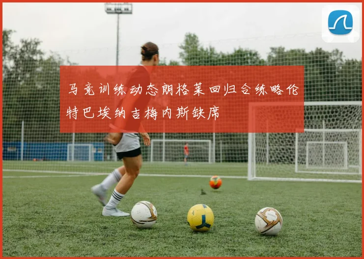 马竞训练动态朗格莱回归合练略伦特巴埃纳吉梅内斯缺席
