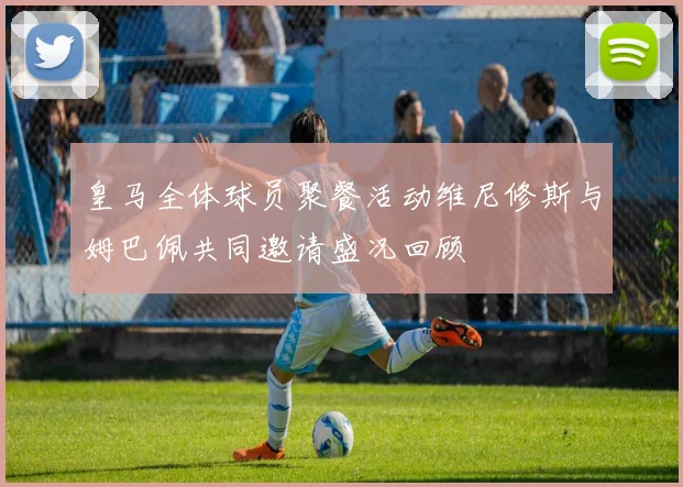 皇马全体球员聚餐活动维尼修斯与姆巴佩共同邀请盛况回顾