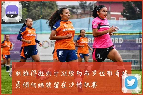 利雅得胜利计划续约布罗佐维奇球员倾向继续留在沙特联赛