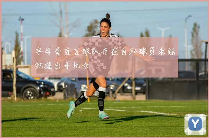 字母哥直言球队存在自私球员未能把握出手机会