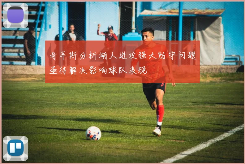 考辛斯分析湖人进攻强大防守问题亟待解决影响球队表现