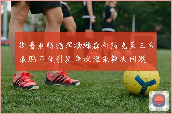 斯普利特指挥杨瀚森补防克莱三分表现不佳引发争议谁来解决问题