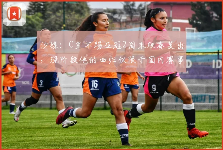 沙媒：C罗不踢亚冠2周末联赛复出，现阶段他的回归仅限于国内赛事