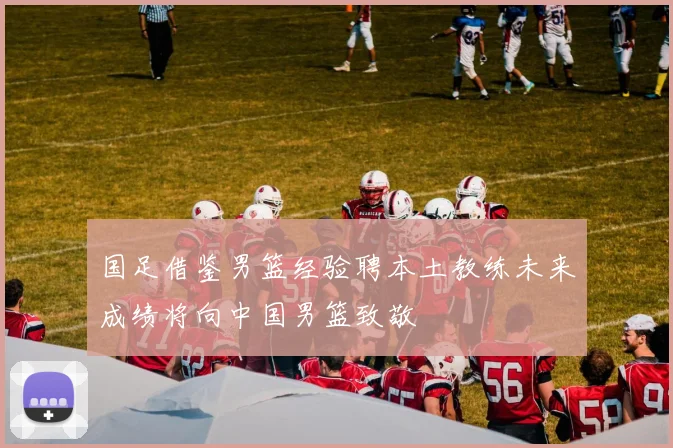 国足借鉴男篮经验聘本土教练未来成绩将向中国男篮致敬