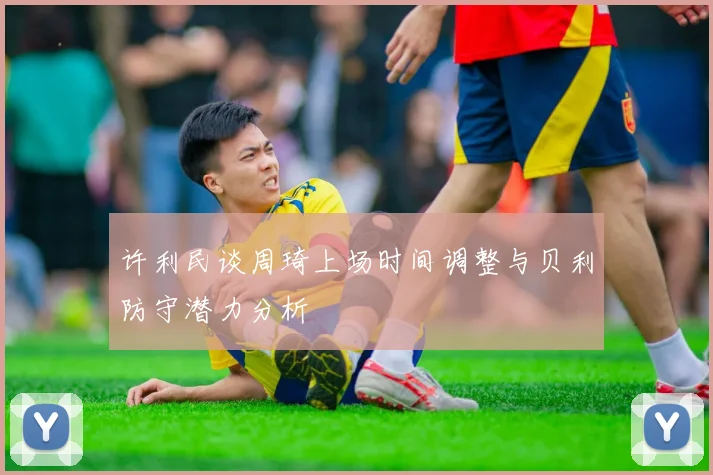许利民谈周琦上场时间调整与贝利防守潜力分析