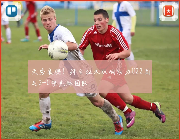 天秀表现！拜合拉木双响助力U22国足2-0领先韩国队