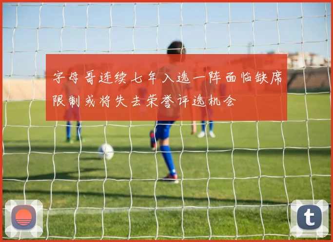 字母哥连续七年入选一阵面临缺席限制或将失去荣誉评选机会