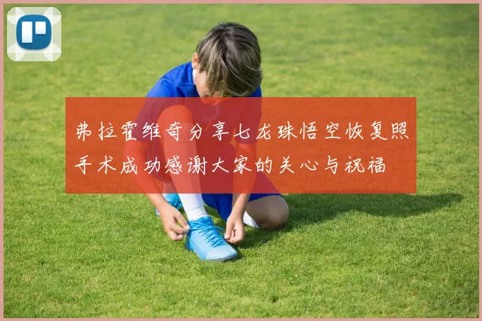 弗拉霍维奇分享七龙珠悟空恢复照手术成功感谢大家的关心与祝福