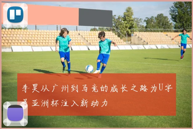 李昊从广州到马竞的成长之路为U字号亚洲杯注入新动力