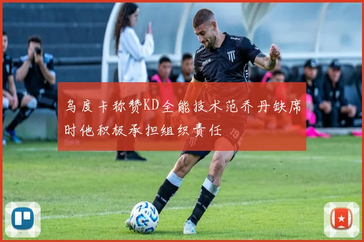 乌度卡称赞KD全能技术范乔丹缺席时他积极承担组织责任