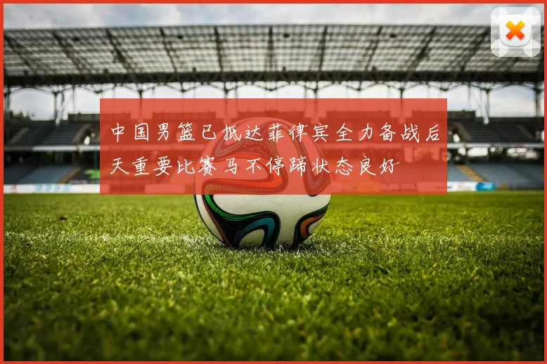 中国男篮已抵达菲律宾全力备战后天重要比赛马不停蹄状态良好