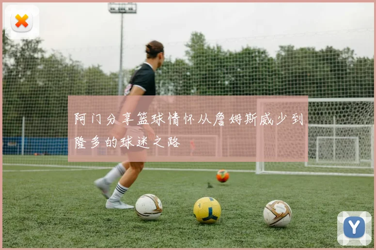 阿门分享篮球情怀从詹姆斯威少到隆多的球迷之路