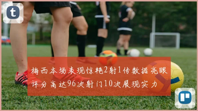 梅西本场表现惊艳2射1传数据亮眼评分高达96次射门10次展现实力