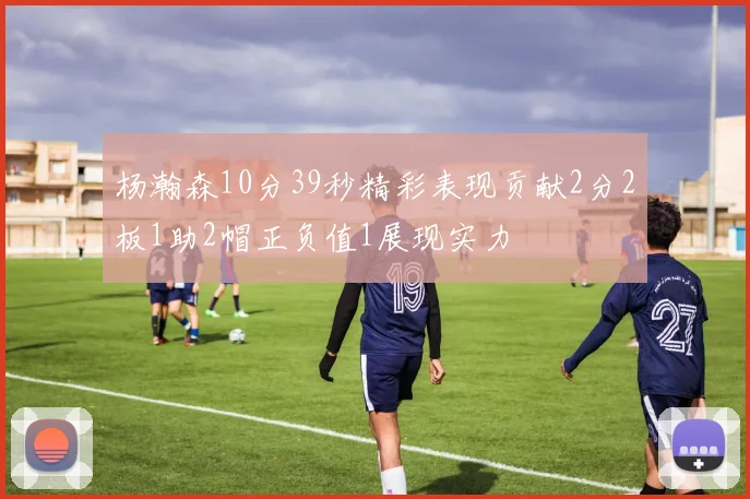 杨瀚森10分39秒精彩表现贡献2分2板1助2帽正负值1展现实力